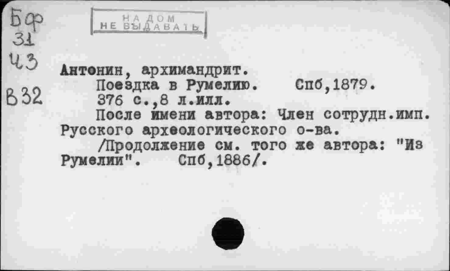 ﻿Б4P 31 45
НАЛОМ Н Е ВЫДАНА I fa
Антонин, архимандрит.
Поездка в Румелию. Спб,1879.
376 с.,8 л.илл.
После имени автора: Член сотрудн.имп Русского археологического о-ва.
/Продолжение см. того же автора: "Из Румелии". Спб,1886/.